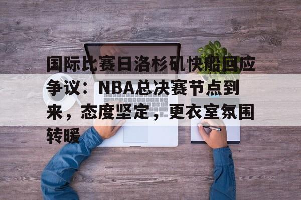 英雄联盟-国际比赛日洛杉矶快船回应争议：NBA总决赛节点到来，态度坚定，更衣室氛围转暖的简单介绍