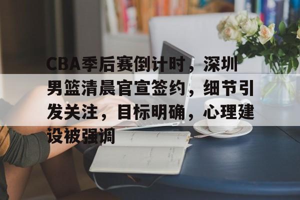 乐竞体育-CBA季后赛倒计时，深圳男篮清晨官宣签约，细节引发关注，目标明确，心理建设被强调的简单介绍